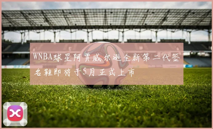WNBA球星阿贾威尔逊全新第二代签名鞋即将于5月正式上市