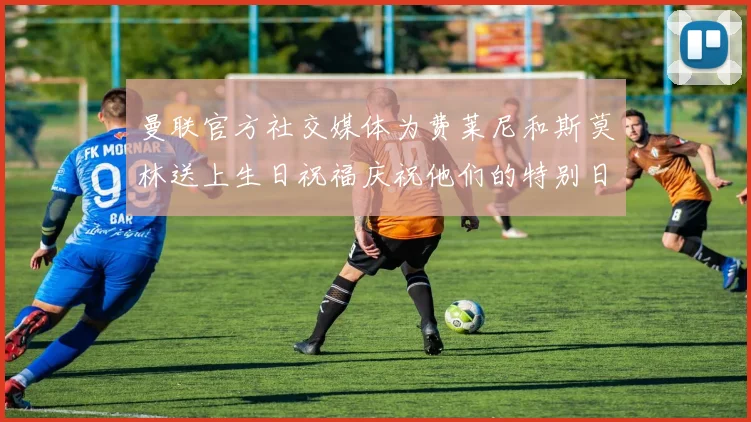 曼联官方社交媒体为费莱尼和斯莫林送上生日祝福庆祝他们的特别日子
