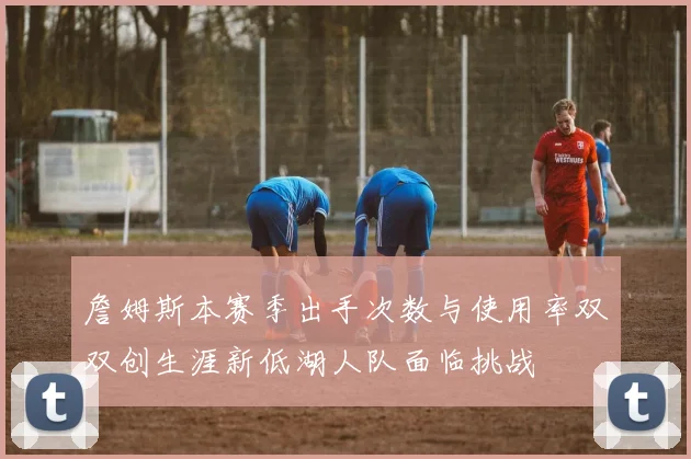 詹姆斯本赛季出手次数与使用率双双创生涯新低湖人队面临挑战