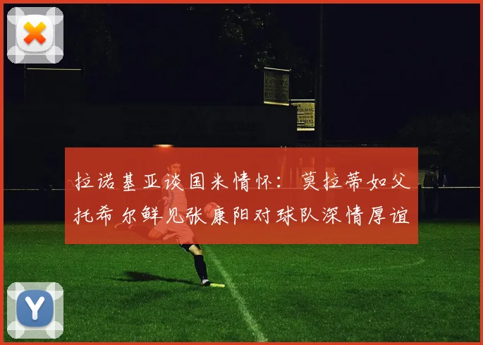 拉诺基亚谈国米情怀：莫拉蒂如父托希尔鲜见张康阳对球队深情厚谊