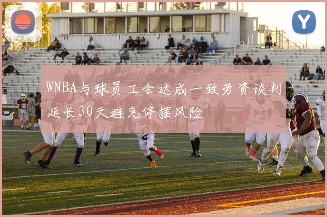 WNBA与球员工会达成一致劳资谈判延长30天避免停摆风险