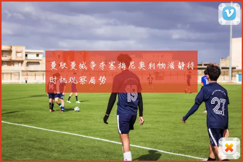 曼联曼城争夺塞梅尼奥利物浦静待时机观察局势