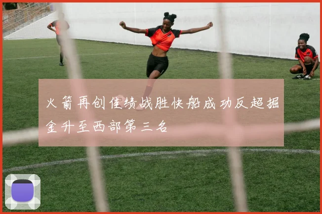 火箭再创佳绩战胜快船成功反超掘金升至西部第三名
