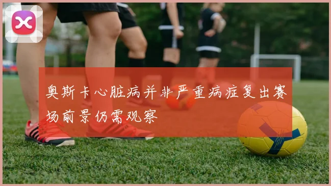 奥斯卡心脏病并非严重病症复出赛场前景仍需观察