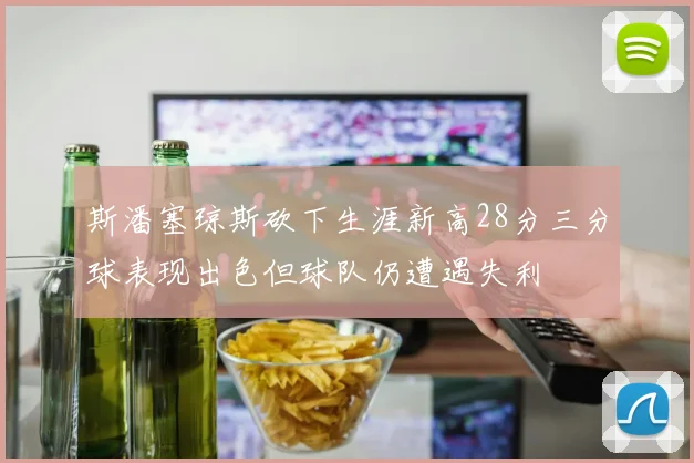 斯潘塞琼斯砍下生涯新高28分三分球表现出色但球队仍遭遇失利