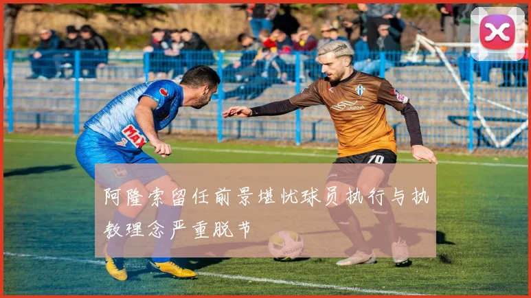 阿隆索留任前景堪忧球员执行与执教理念严重脱节