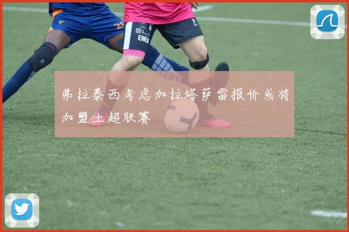 弗拉泰西考虑加拉塔萨雷报价或将加盟土超联赛