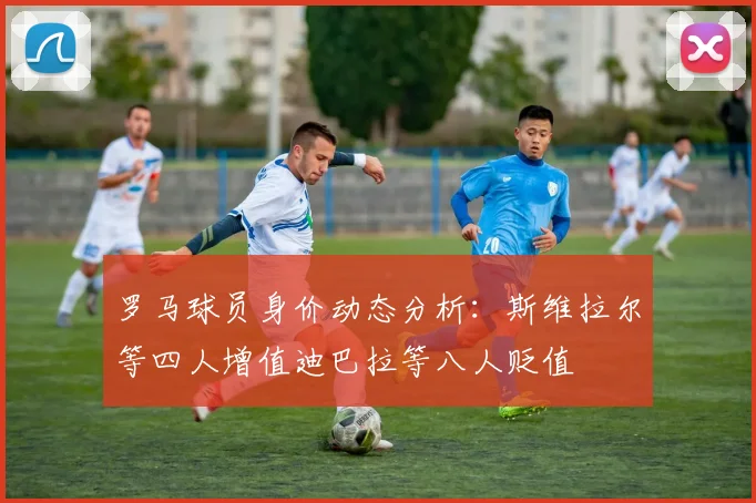罗马球员身价动态分析：斯维拉尔等四人增值迪巴拉等八人贬值