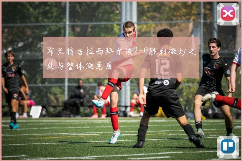 布兰特吉拉西拜尔谈2-0胜利微妙之处与整体满意度