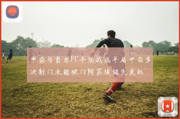 申花与首尔FC半场战成平局申花多次射门未能破门阿苏埃错失良机