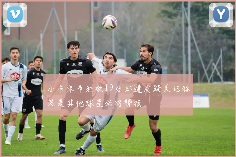 小卡末节狂砍19分却遭质疑美记称若是其他球星必将赞扬