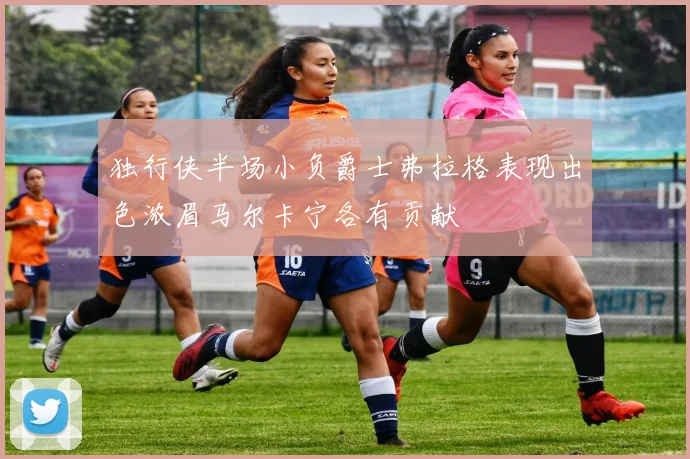 独行侠半场小负爵士弗拉格表现出色浓眉马尔卡宁各有贡献