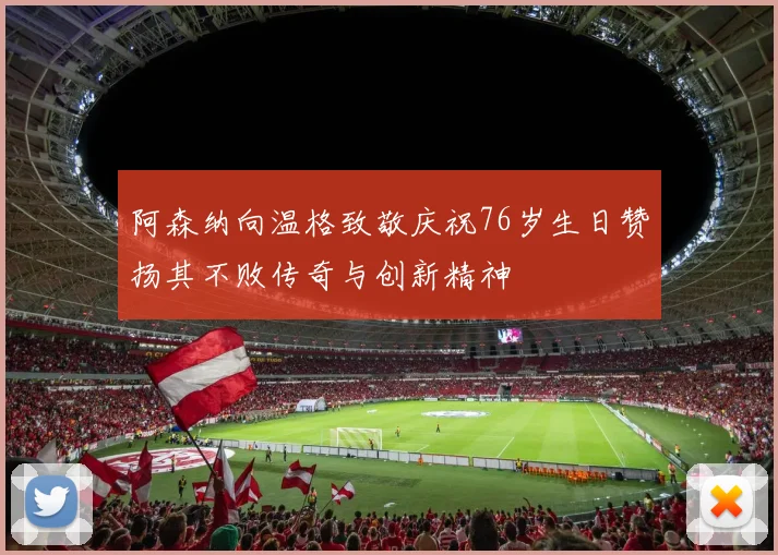 阿森纳向温格致敬庆祝76岁生日赞扬其不败传奇与创新精神