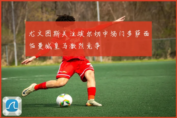 尤文图斯关注埃尔切中场门多萨面临曼城皇马激烈竞争