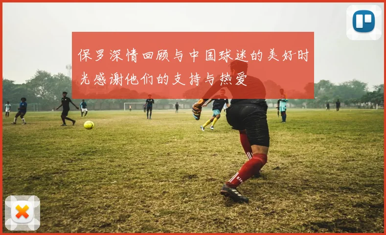 保罗深情回顾与中国球迷的美好时光感谢他们的支持与热爱