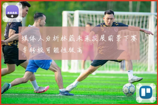 媒体人分析林葳未来发展前景下赛季转校可能性极高