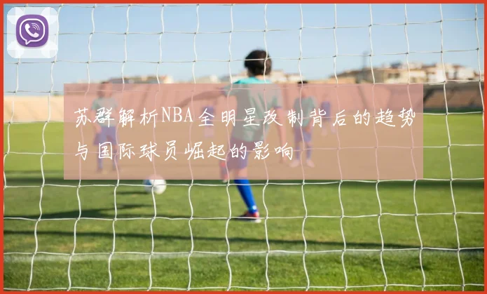 苏群解析NBA全明星改制背后的趋势与国际球员崛起的影响