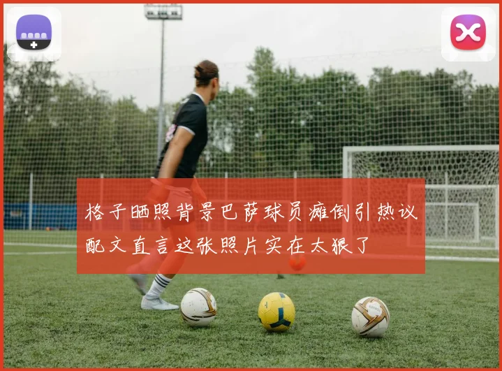 格子晒照背景巴萨球员瘫倒引热议配文直言这张照片实在太狠了