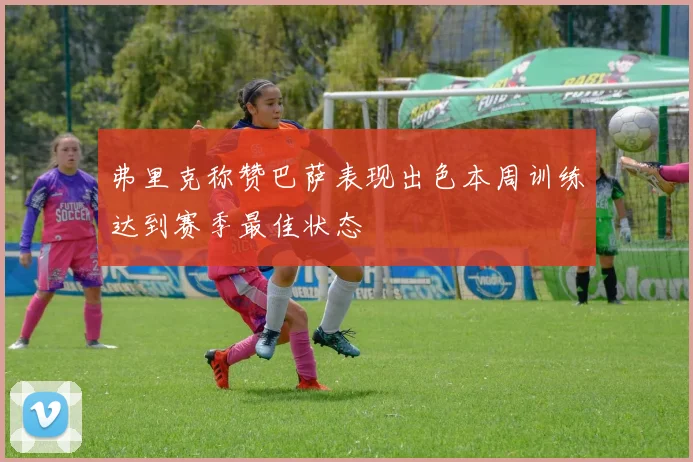 弗里克称赞巴萨表现出色本周训练达到赛季最佳状态