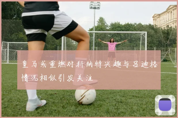 皇马或重燃对科纳特兴趣与吕迪格情况相似引发关注