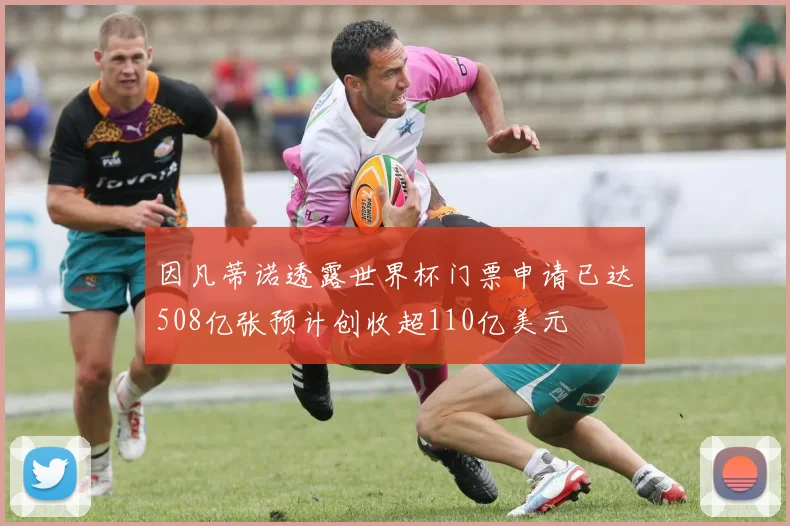 因凡蒂诺透露世界杯门票申请已达508亿张预计创收超110亿美元