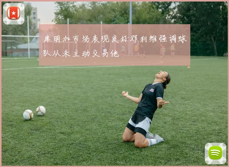 库明加市场表现良好邓利维强调球队从未主动交易他