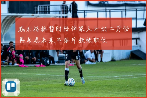 威利格林暂时陪伴家人计划二月份再考虑未来不排斥教练职位