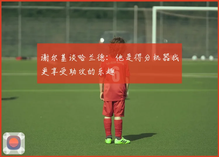 谢尔基谈哈兰德：他是得分机器我更享受助攻的乐趣